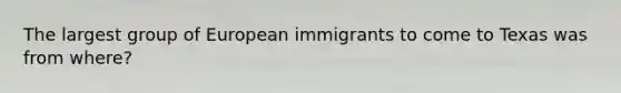 The largest group of European immigrants to come to Texas was from where?