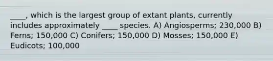 ____, which is the largest group of extant plants, currently includes approximately ____ species. A) Angiosperms; 230,000 B) Ferns; 150,000 C) Conifers; 150,000 D) Mosses; 150,000 E) Eudicots; 100,000