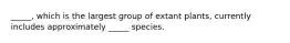 _____, which is the largest group of extant plants, currently includes approximately _____ species.