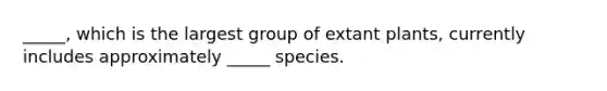 _____, which is the largest group of extant plants, currently includes approximately _____ species.