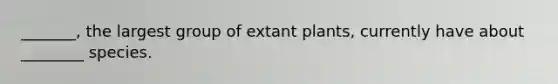 _______, the largest group of extant plants, currently have about ________ species.