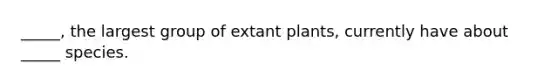 _____, the largest group of extant plants, currently have about _____ species.