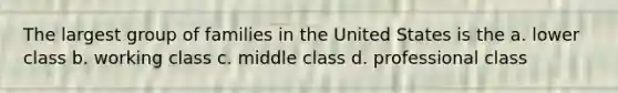 The largest group of families in the United States is the a. lower class b. working class c. middle class d. professional class