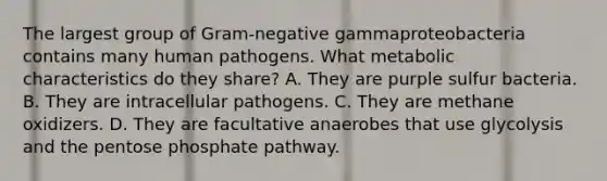 The largest group of Gram-negative gammaproteobacteria contains many human pathogens. What metabolic characteristics do they share? A. They are purple sulfur bacteria. B. They are intracellular pathogens. C. They are methane oxidizers. D. They are facultative anaerobes that use glycolysis and the pentose phosphate pathway.