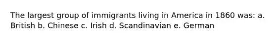 The largest group of immigrants living in America in 1860 was: a. British b. Chinese c. Irish d. Scandinavian e. German