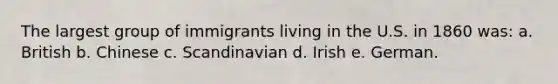 The largest group of immigrants living in the U.S. in 1860 was: a. British b. Chinese c. Scandinavian d. Irish e. German.