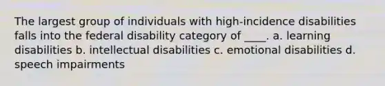 The largest group of individuals with high-incidence disabilities falls into the federal disability category of ____. a. learning disabilities b. intellectual disabilities c. emotional disabilities d. speech impairments