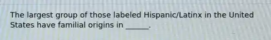 The largest group of those labeled Hispanic/Latinx in the United States have familial origins in ______.