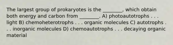 The largest group of prokaryotes is the ________, which obtain both energy and carbon from ________. A) photoautotrophs . . . light B) chemoheterotrophs . . . organic molecules C) autotrophs . . . inorganic molecules D) chemoautotrophs . . . decaying organic material