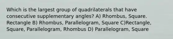 Which is the largest group of quadrilaterals that have consecutive supplementary angles? A) Rhombus, Square. Rectangle B) Rhombus, Parallelogram, Square C)Rectangle, Square, Parallelogram, Rhombus D) Parallelogram, Square