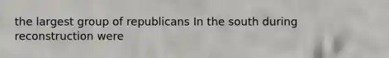 the largest group of republicans In the south during reconstruction were