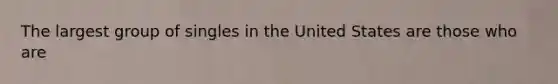 The largest group of singles in the United States are those who are