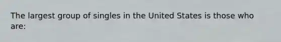 The largest group of singles in the United States is those who are: