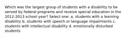 Which was the largest group of students with a disability to be served by federal programs and receive special education in the 2012-2013 school year? Select one: a. students with a learning disability b. students with speech or language impairments c. students with intellectual disability d. emotionally disturbed students