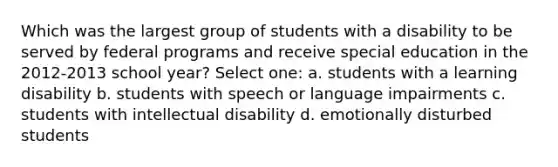 Which was the largest group of students with a disability to be served by federal programs and receive special education in the 2012-2013 school year? Select one: a. students with a learning disability b. students with speech or language impairments c. students with intellectual disability d. emotionally disturbed students