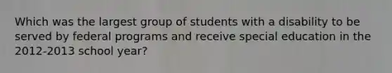 Which was the largest group of students with a disability to be served by federal programs and receive special education in the 2012-2013 school year?