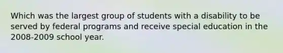 Which was the largest group of students with a disability to be served by federal programs and receive special education in the 2008-2009 school year.