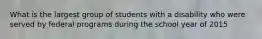 What is the largest group of students with a disability who were served by federal programs during the school year of 2015