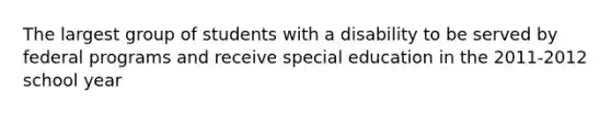 The largest group of students with a disability to be served by federal programs and receive special education in the 2011-2012 school year