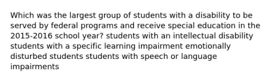 Which was the largest group of students with a disability to be served by federal programs and receive special education in the 2015-2016 school year? students with an intellectual disability students with a specific learning impairment emotionally disturbed students students with speech or language impairments