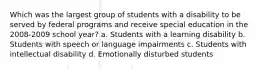 Which was the largest group of students with a disability to be served by federal programs and receive special education in the 2008-2009 school year? a. Students with a learning disability b. Students with speech or language impairments c. Students with intellectual disability d. Emotionally disturbed students