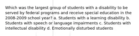 Which was the largest group of students with a disability to be served by federal programs and receive special education in the 2008-2009 school year? a. Students with a learning disability b. Students with speech or language impairments c. Students with intellectual disability d. Emotionally disturbed students