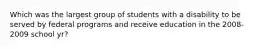 Which was the largest group of students with a disability to be served by federal programs and receive education in the 2008-2009 school yr?