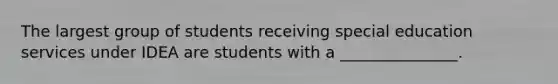 The largest group of students receiving special education services under IDEA are students with a _______________.