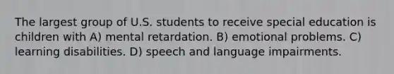 The largest group of U.S. students to receive special education is children with A) mental retardation. B) emotional problems. C) learning disabilities. D) speech and language impairments.