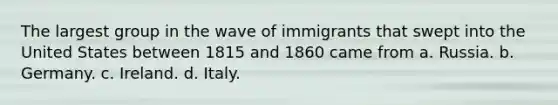 The largest group in the wave of immigrants that swept into the United States between 1815 and 1860 came from a. Russia. b. Germany. c. Ireland. d. Italy.