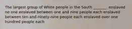 The largest group of White people in the South _______. enslaved no one enslaved between one and nine people each enslaved between ten and ninety-nine people each enslaved over one hundred people each