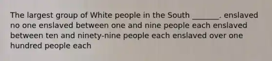 The largest group of White people in the South _______. enslaved no one enslaved between one and nine people each enslaved between ten and ninety-nine people each enslaved over one hundred people each