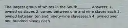 The largest group of whites in the South_______. Answers: 1. owned no slaves 2. owned between one and nine slaves each 3. owned between ten and ninety-nine slaveseach 4. owned over one hundred slaves each