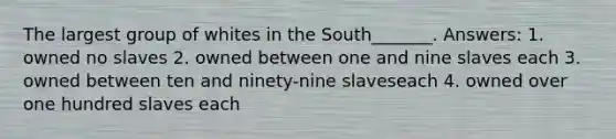 The largest group of whites in the South_______. Answers: 1. owned no slaves 2. owned between one and nine slaves each 3. owned between ten and ninety-nine slaveseach 4. owned over one hundred slaves each