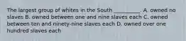 The largest group of whites in the South __________. A. owned no slaves B. owned between one and nine slaves each C. owned between ten and ninety-nine slaves each D. owned over one hundred slaves each