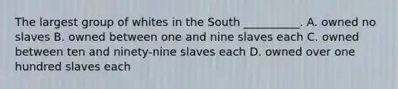 The largest group of whites in the South __________. A. owned no slaves B. owned between one and nine slaves each C. owned between ten and ninety-nine slaves each D. owned over one hundred slaves each