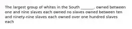 The largest group of whites in the South _______. owned between one and nine slaves each owned no slaves owned between ten and ninety-nine slaves each owned over one hundred slaves each