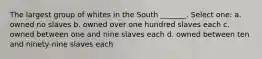 The largest group of whites in the South _______. Select one: a. owned no slaves b. owned over one hundred slaves each c. owned between one and nine slaves each d. owned between ten and ninety-nine slaves each