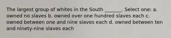 The largest group of whites in the South _______. Select one: a. owned no slaves b. owned over one hundred slaves each c. owned between one and nine slaves each d. owned between ten and ninety-nine slaves each