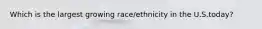 Which is the largest growing race/ethnicity in the U.S.today?