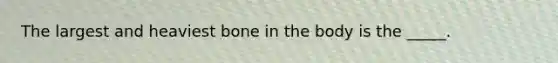 The largest and heaviest bone in the body is the _____.