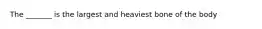 The _______ is the largest and heaviest bone of the body