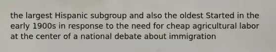 the largest Hispanic subgroup and also the oldest Started in the early 1900s in response to the need for cheap agricultural labor at the center of a national debate about immigration