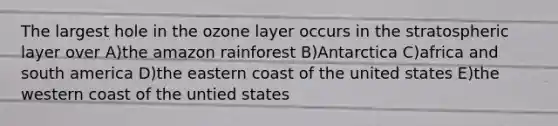 The largest hole in the ozone layer occurs in the stratospheric layer over A)the amazon rainforest B)Antarctica C)africa and south america D)the eastern coast of the united states E)the western coast of the untied states