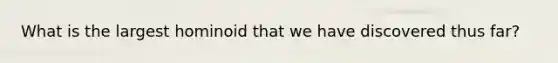 What is the largest hominoid that we have discovered thus far?