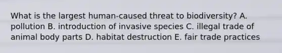 What is the largest human-caused threat to biodiversity? A. pollution B. introduction of invasive species C. illegal trade of animal body parts D. habitat destruction E. fair trade practices