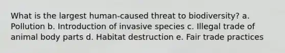 What is the largest human-caused threat to biodiversity? a. Pollution b. Introduction of invasive species c. Illegal trade of animal body parts d. Habitat destruction e. Fair trade practices