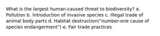 What is the largest human-caused threat to biodiversity? a. Pollution b. Introduction of invasive species c. Illegal trade of animal body parts d. Habitat destruction("number-one cause of species endangerment") e. Fair trade practices