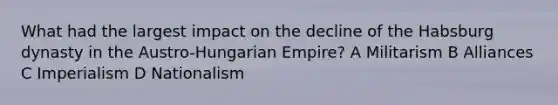 What had the largest impact on the decline of the Habsburg dynasty in the Austro-Hungarian Empire? A Militarism B Alliances C Imperialism D Nationalism