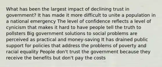 What has been the largest impact of declining trust in government? It has made it more difficult to unite a population in a national emergency The level of confidence reflects a level of cynicism that makes it hard to have people tell the truth to pollsters Big government solutions to social problems are perceived as practical and money-saving It has drained public support for policies that address the problems of poverty and racial equality People don't trust the government because they receive the benefits but don't pay the costs